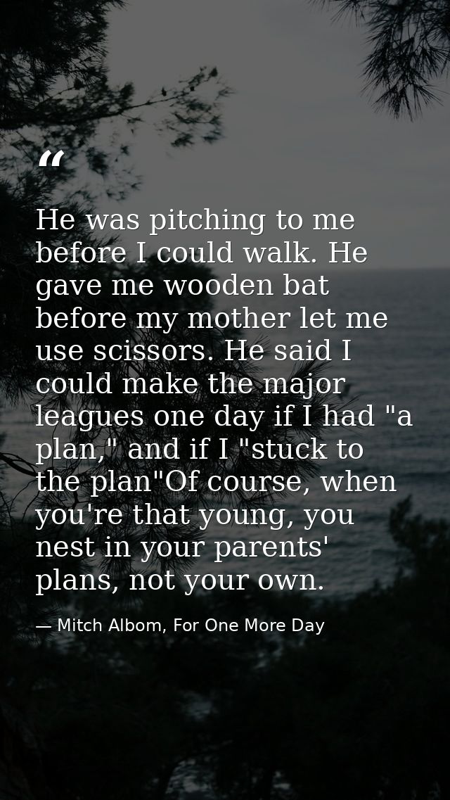 He was pitching to me before I could walk. He gave me wooden bat before my mother let me use scissors. He said I could m — Mitch Albom, For One More Day