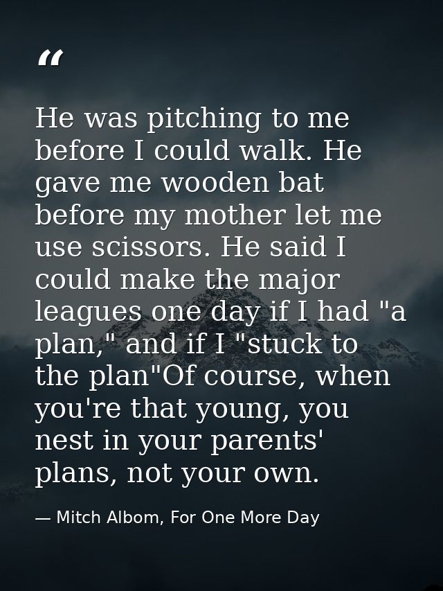 He was pitching to me before I could walk. He gave me wooden bat before my mother let me use scissors. He said I could m — Mitch Albom, For One More Day
