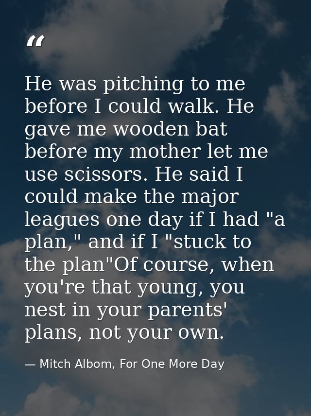 He was pitching to me before I could walk. He gave me wooden bat before my mother let me use scissors. He said I could m — Mitch Albom, For One More Day