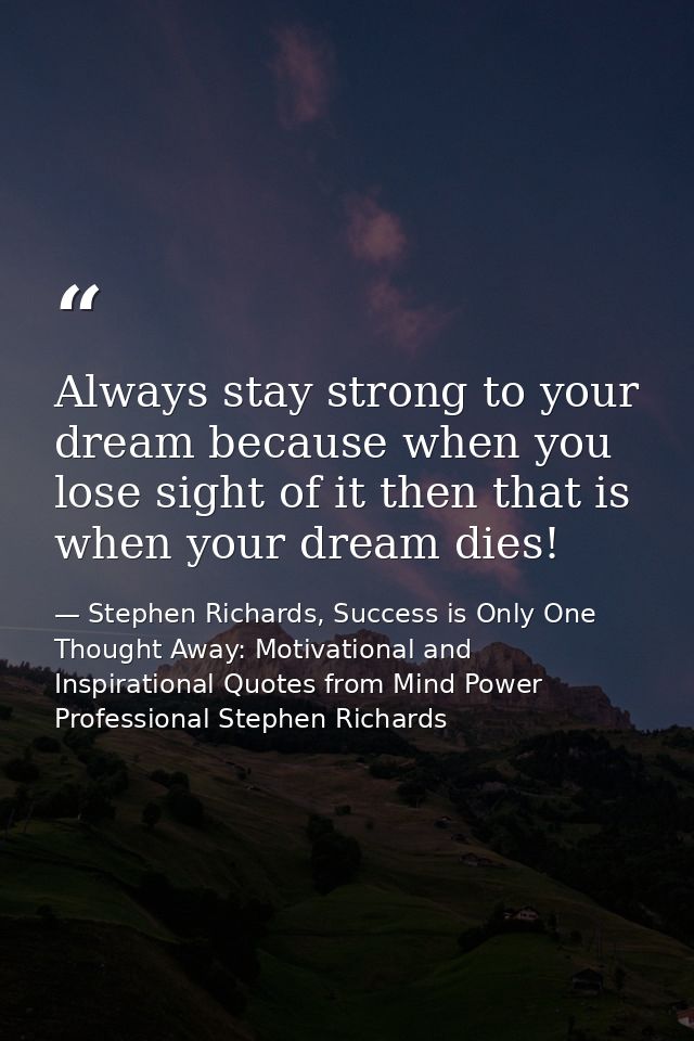 Always stay strong to your dream because when you lose sight of it then that is when your dream dies! — Stephen Richards, Success is Only One Thought Away: Motivational and Inspirational Quotes from Mind Power Professional Stephen Richards
