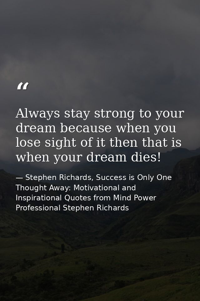 Always stay strong to your dream because when you lose sight of it then that is when your dream dies! — Stephen Richards, Success is Only One Thought Away: Motivational and Inspirational Quotes from Mind Power Professional Stephen Richards
