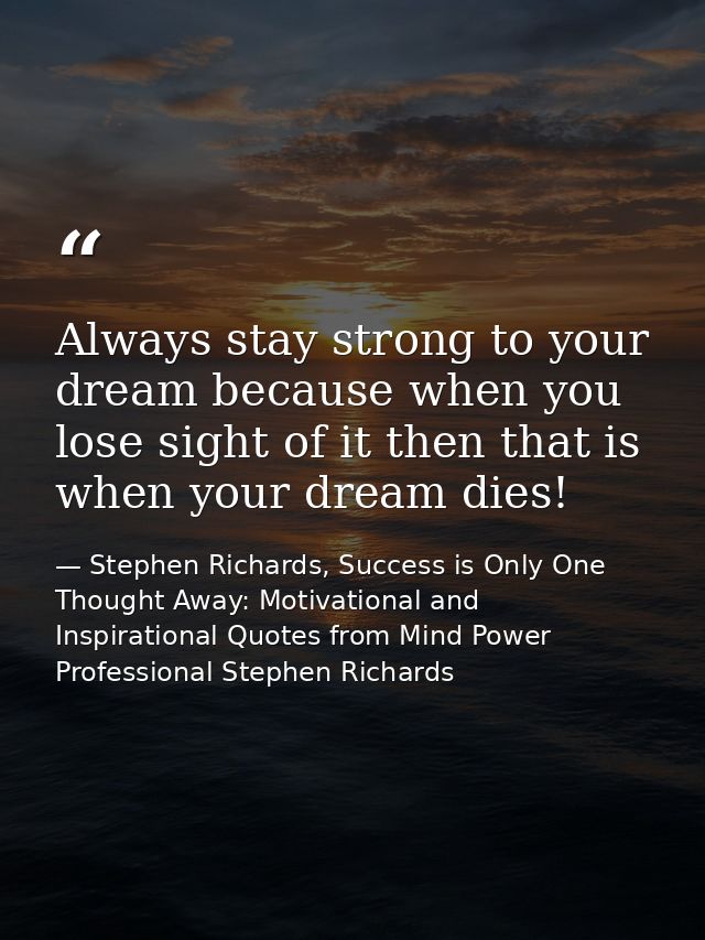 Always stay strong to your dream because when you lose sight of it then that is when your dream dies! — Stephen Richards, Success is Only One Thought Away: Motivational and Inspirational Quotes from Mind Power Professional Stephen Richards