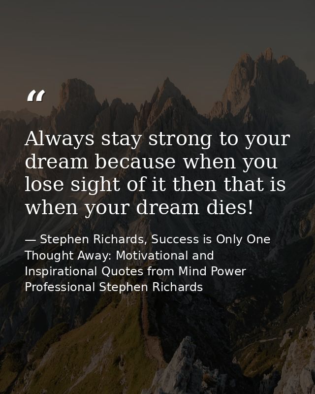 Always stay strong to your dream because when you lose sight of it then that is when your dream dies! — Stephen Richards, Success is Only One Thought Away: Motivational and Inspirational Quotes from Mind Power Professional Stephen Richards