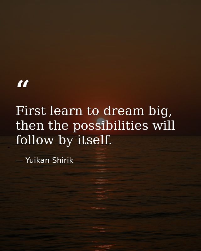 First learn to dream big, then the possibilities will follow by itself. — Yuikan Shirik