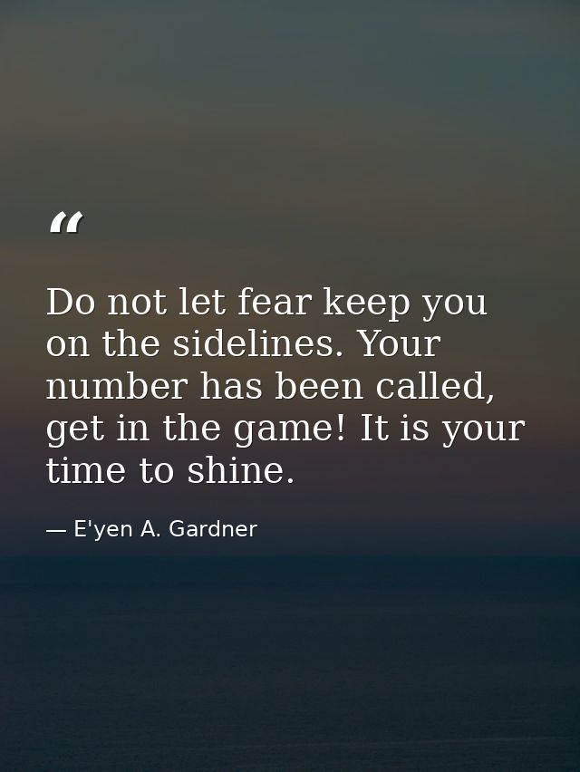 Do not let fear keep you on the sidelines. Your number has been called, get in the game! It is your time to shine. — E'yen A. Gardner