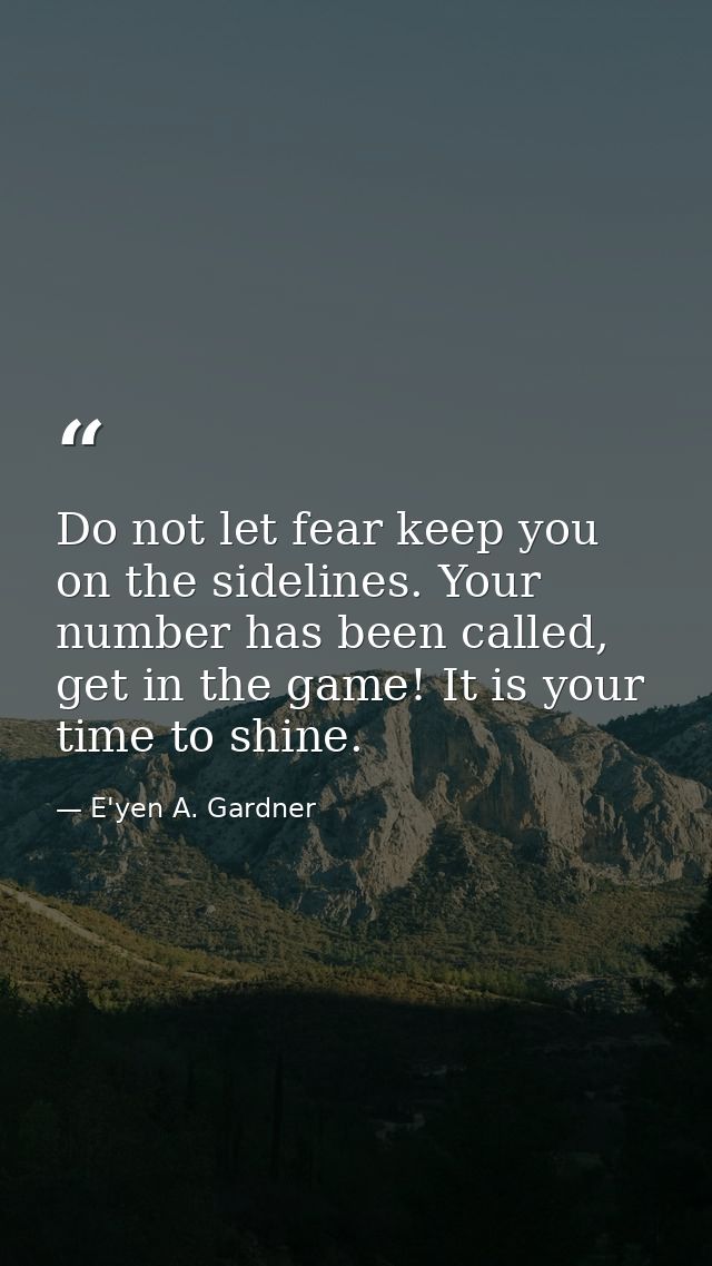 Do not let fear keep you on the sidelines. Your number has been called, get in the game! It is your time to shine. — E'yen A. Gardner