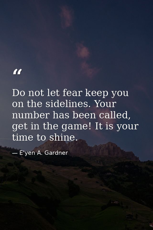 Do not let fear keep you on the sidelines. Your number has been called, get in the game! It is your time to shine. — E'yen A. Gardner