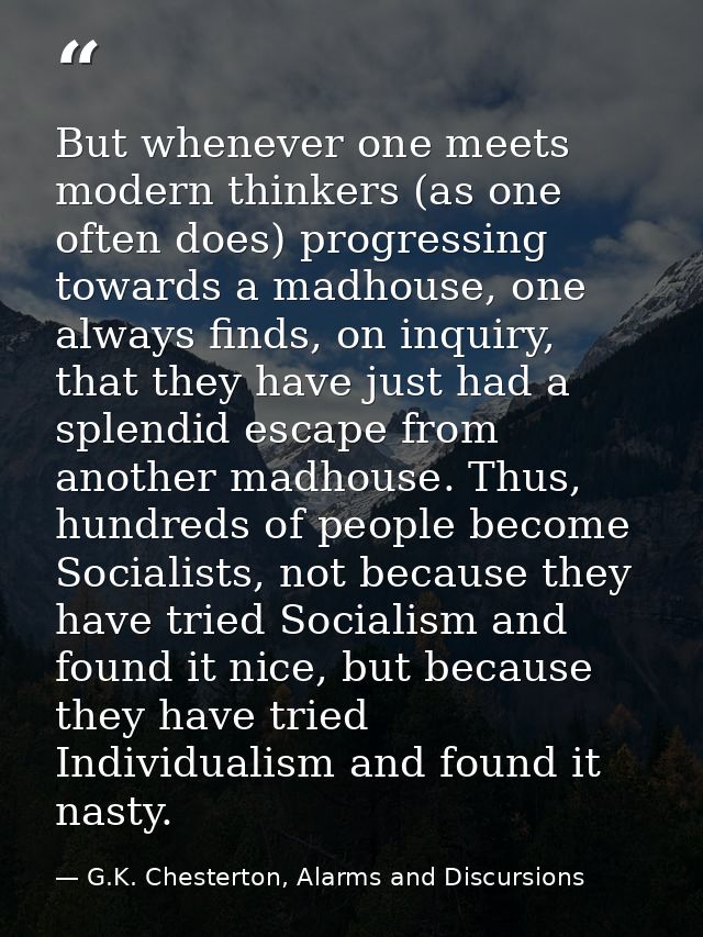 But whenever one meets modern thinkers (as one often does) progressing towards a madhouse, one always finds, on inquiry, — G.K. Chesterton, Alarms and Discursions