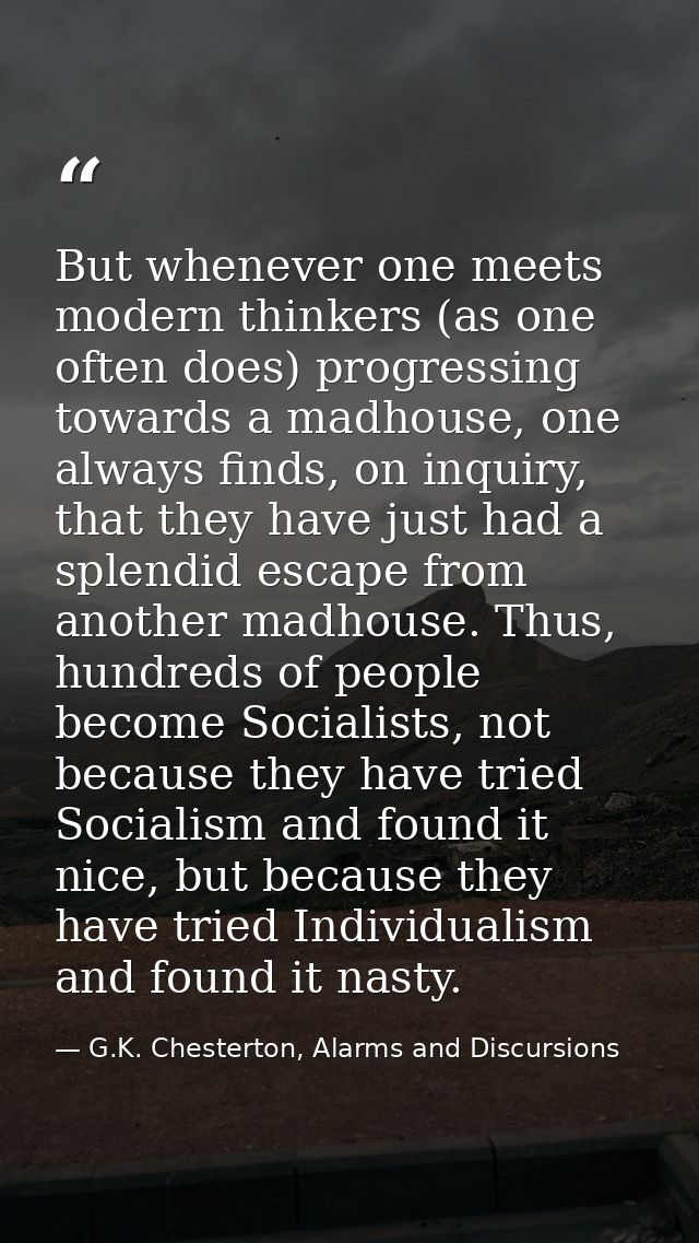 But whenever one meets modern thinkers (as one often does) progressing towards a madhouse, one always finds, on inquiry, — G.K. Chesterton, Alarms and Discursions