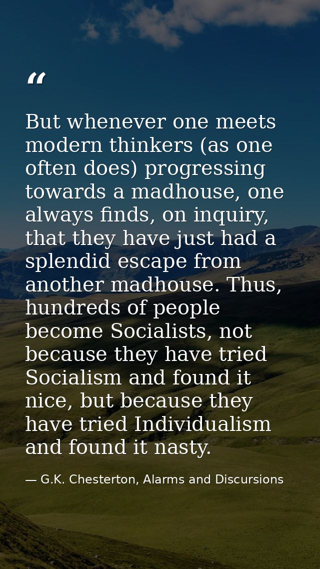 But whenever one meets modern thinkers (as one often does) progressing towards a madhouse, one always finds, on inquiry, — G.K. Chesterton, Alarms and Discursions