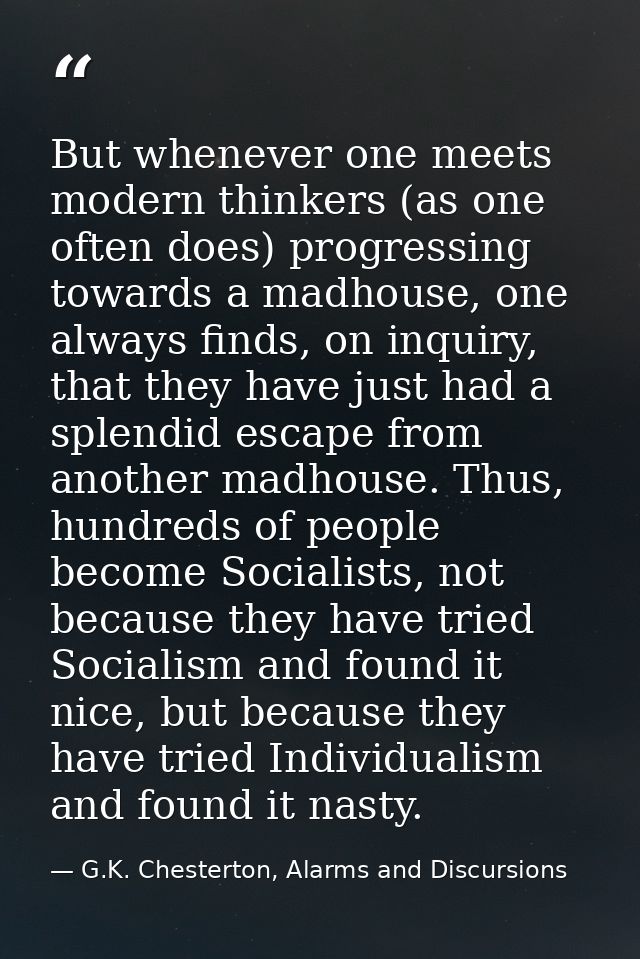 But whenever one meets modern thinkers (as one often does) progressing towards a madhouse, one always finds, on inquiry, — G.K. Chesterton, Alarms and Discursions
