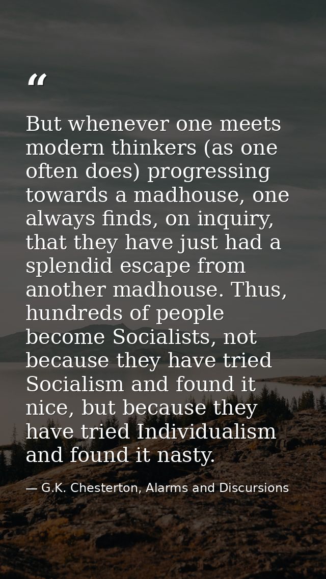 But whenever one meets modern thinkers (as one often does) progressing towards a madhouse, one always finds, on inquiry, — G.K. Chesterton, Alarms and Discursions