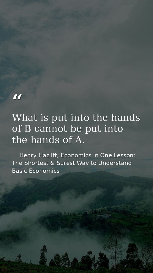 What is put into the hands of B cannot be put into the hands of A. — Henry Hazlitt, Economics in One Lesson: The Shortest & Surest Way to Understand Basic Economics