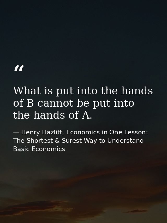 What is put into the hands of B cannot be put into the hands of A. — Henry Hazlitt, Economics in One Lesson: The Shortest & Surest Way to Understand Basic Economics
