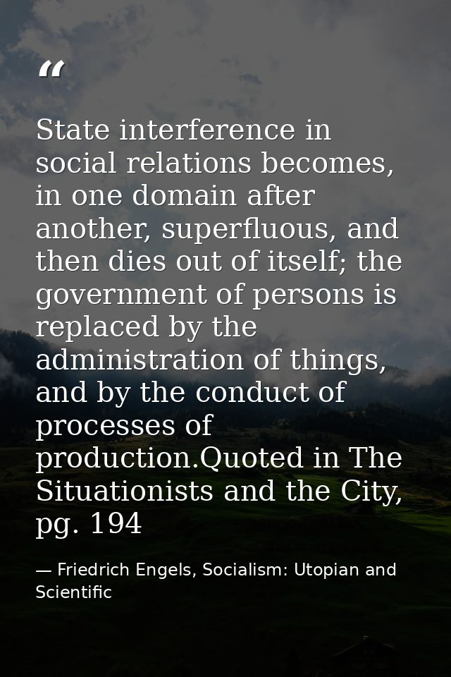 State interference in social relations becomes, in one domain after another, superfluous, and then dies out of itself; t — Friedrich Engels, Socialism: Utopian and Scientific