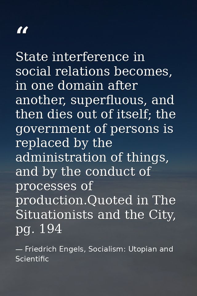 State interference in social relations becomes, in one domain after another, superfluous, and then dies out of itself; t — Friedrich Engels, Socialism: Utopian and Scientific