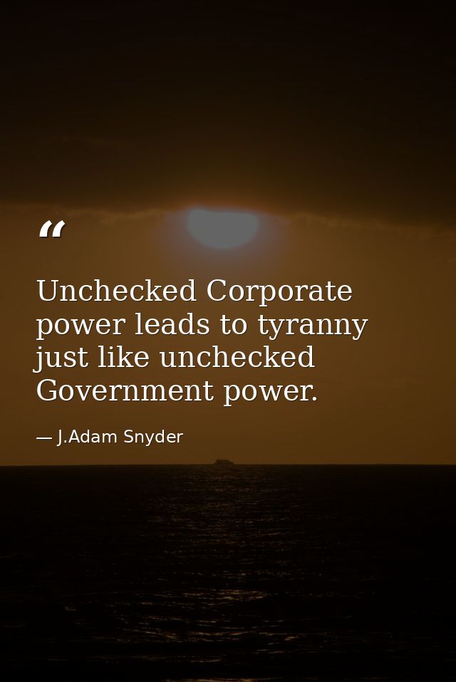 Unchecked Corporate power leads to tyranny just like unchecked Government power. — J.Adam Snyder
