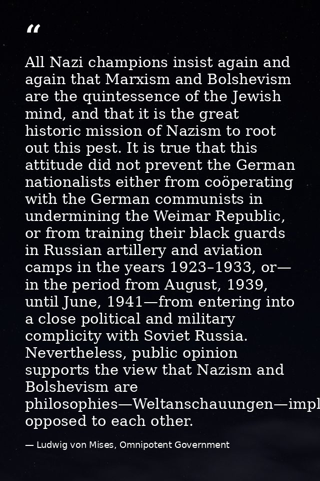 All Nazi champions insist again and again that Marxism and Bolshevism are the quintessence of the Jewish mind, and that  — Ludwig von Mises, Omnipotent Government