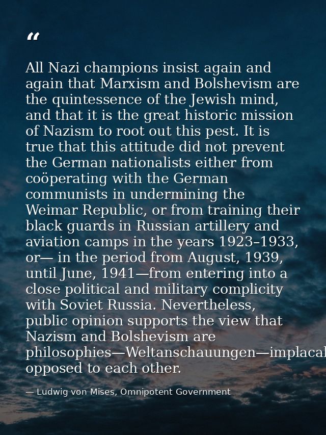 All Nazi champions insist again and again that Marxism and Bolshevism are the quintessence of the Jewish mind, and that  — Ludwig von Mises, Omnipotent Government