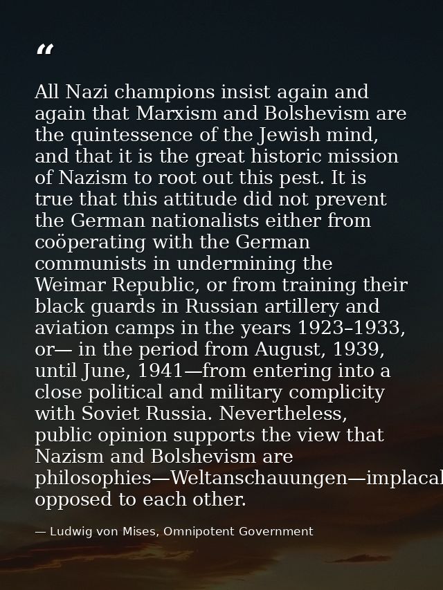 All Nazi champions insist again and again that Marxism and Bolshevism are the quintessence of the Jewish mind, and that  — Ludwig von Mises, Omnipotent Government