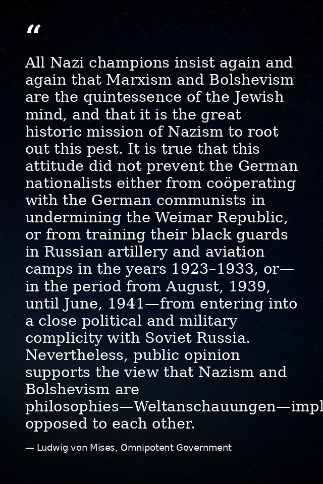 All Nazi champions insist again and again that Marxism and Bolshevism are the quintessence of the Jewish mind, and that  — Ludwig von Mises, Omnipotent Government
