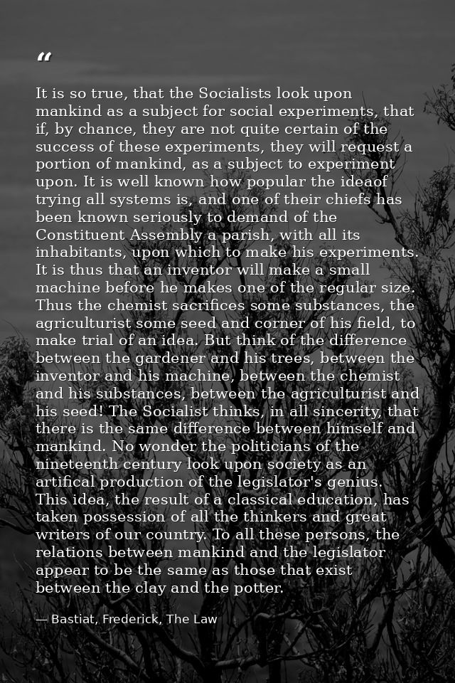 It is so true, that the Socialists look upon mankind as a subject for social experiments, that if, by chance, they are n — Bastiat, Frederick, The Law