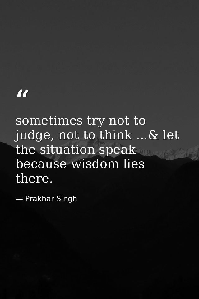 sometimes try not to judge, not to think ...& let the situation speak because wisdom lies there. — Prakhar Singh
