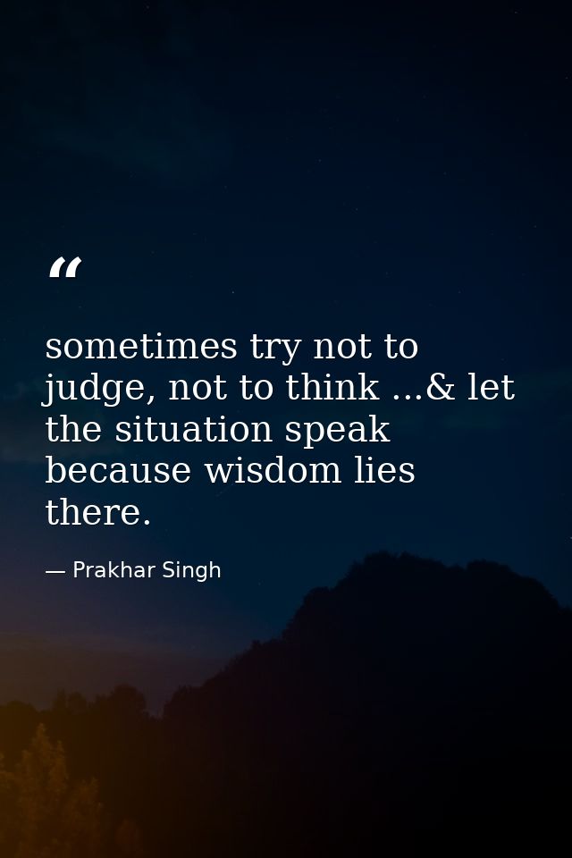 sometimes try not to judge, not to think ...& let the situation speak because wisdom lies there. — Prakhar Singh