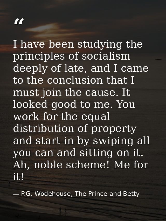 I have been studying the principles of socialism deeply of late, and I came to the conclusion that I must join the cause — P.G. Wodehouse, The Prince and Betty