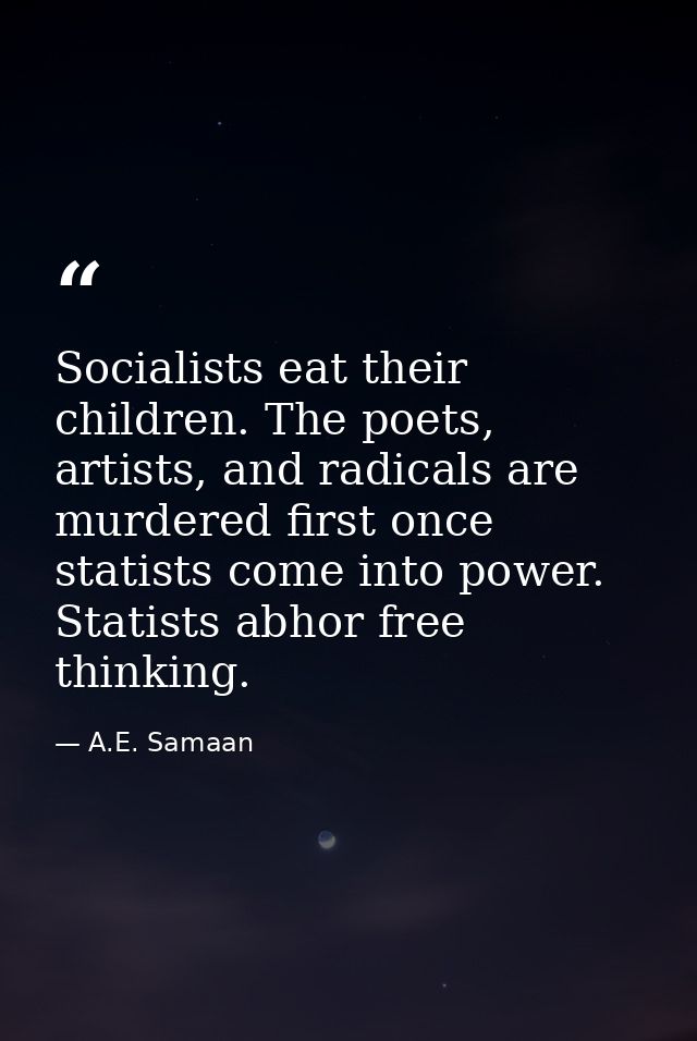 Socialists eat their children. The poets, artists, and radicals are murdered first once statists come into power. Statis — A.E. Samaan