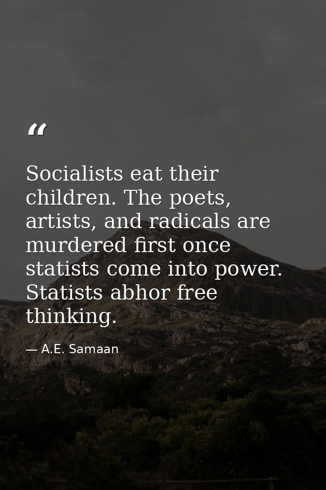 Socialists eat their children. The poets, artists, and radicals are murdered first once statists come into power. Statis — A.E. Samaan