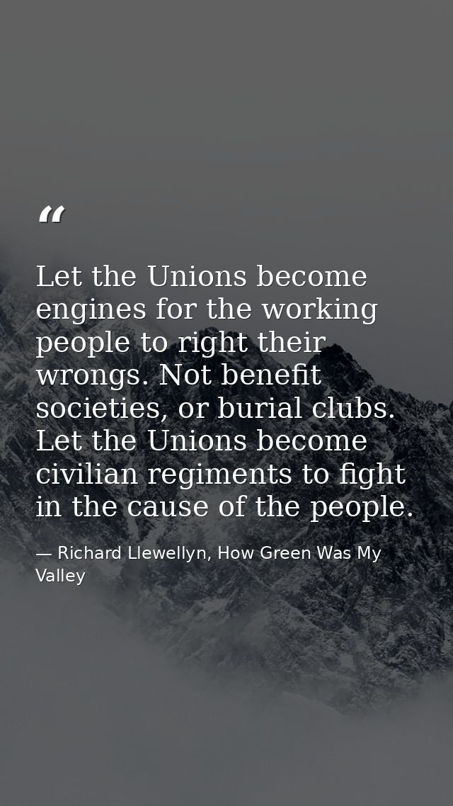 Let the Unions become engines for the working people to right their wrongs. Not benefit societies, or burial clubs. Let  — Richard Llewellyn, How Green Was My Valley