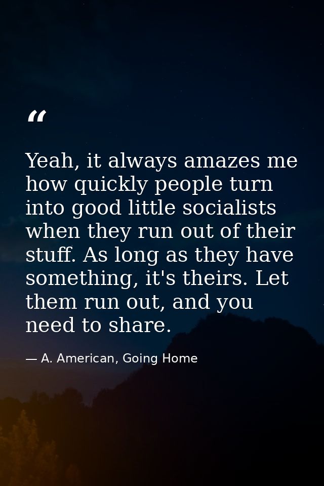 Yeah, it always amazes me how quickly people turn into good little socialists when they run out of their stuff. As long  — A. American, Going Home