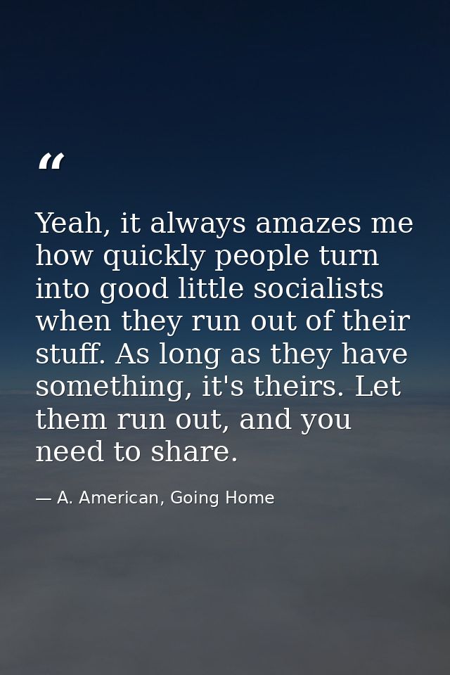 Yeah, it always amazes me how quickly people turn into good little socialists when they run out of their stuff. As long  — A. American, Going Home