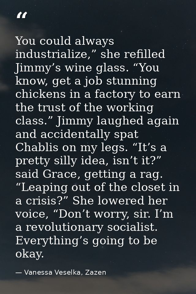 You could always industrialize,” she refilled Jimmy’s wine glass. “You know, get a job stunning chickens in a factory to — Vanessa Veselka, Zazen