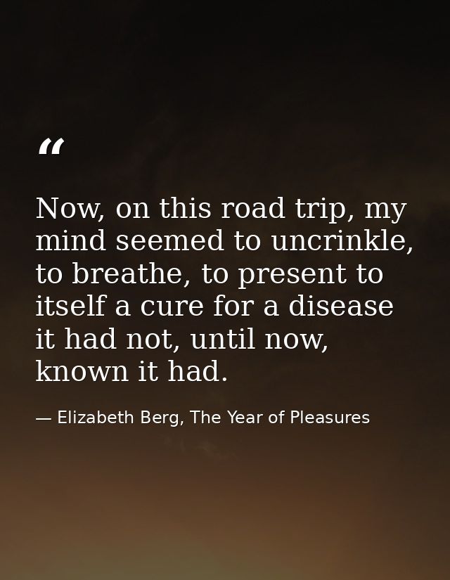 Now, on this road trip, my mind seemed to uncrinkle, to breathe, to present to itself a cure for a disease it had not, u — Elizabeth Berg, The Year of Pleasures
