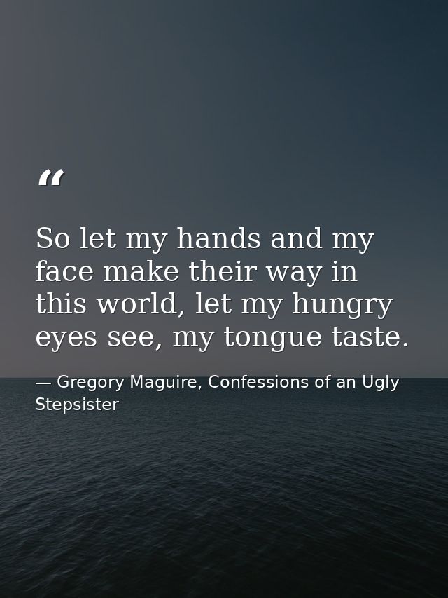 So let my hands and my face make their way in this world, let my hungry eyes see, my tongue taste. — Gregory Maguire, Confessions of an Ugly Stepsister