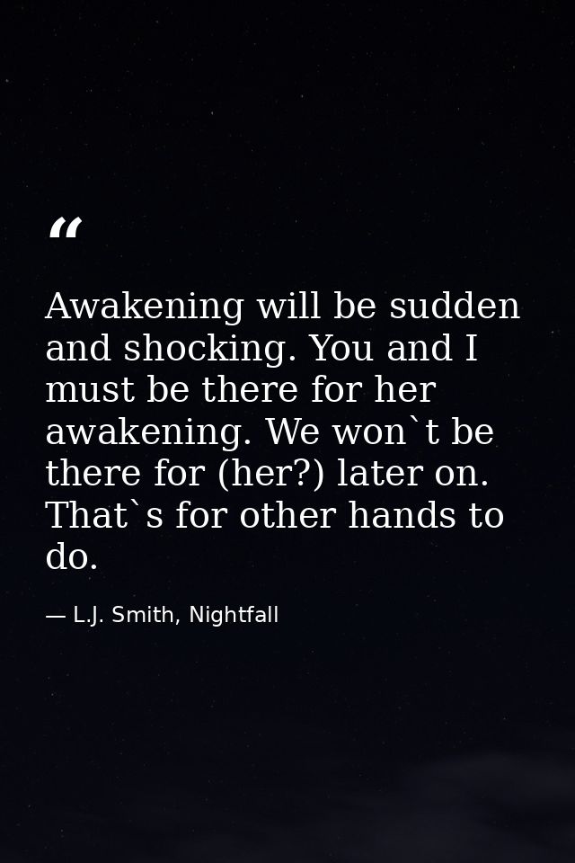 Awakening will be sudden and shocking. You and I must be there for her awakening. We won`t be there for (her?) later on. — L.J. Smith, Nightfall