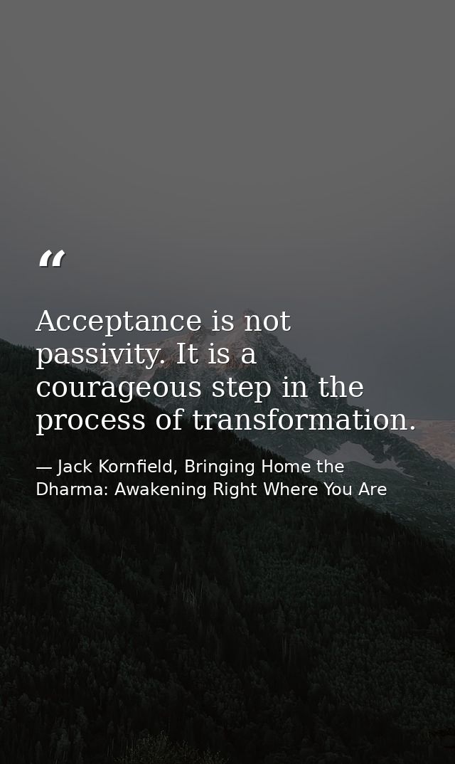 Acceptance is not passivity. It is a courageous step in the process of transformation. — Jack Kornfield, Bringing Home the Dharma: Awakening Right Where You Are