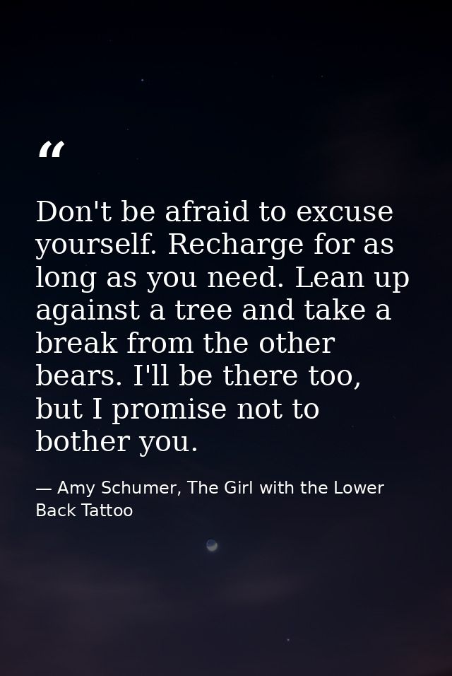 Don't be afraid to excuse yourself. Recharge for as long as you need. Lean up against a tree and take a break from the o — Amy Schumer, The Girl with the Lower Back Tattoo