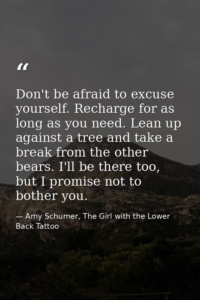 Don't be afraid to excuse yourself. Recharge for as long as you need. Lean up against a tree and take a break from the o — Amy Schumer, The Girl with the Lower Back Tattoo