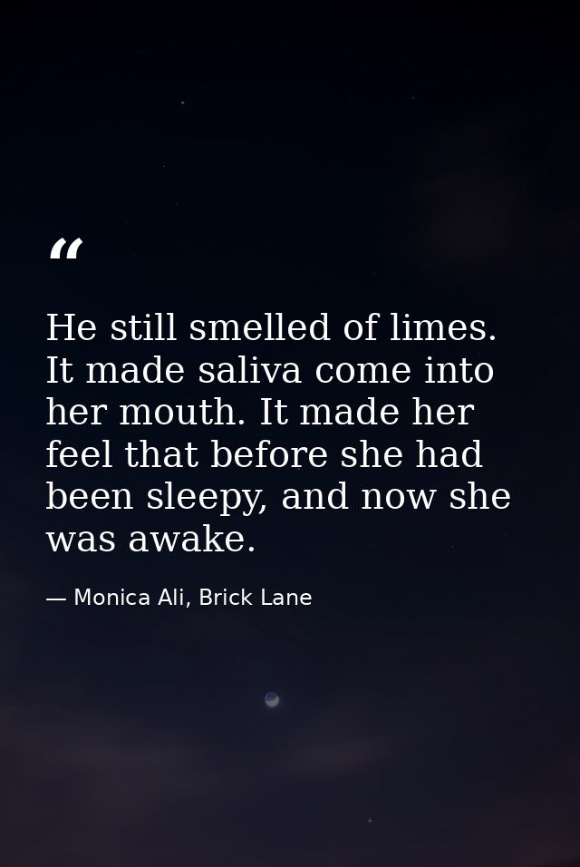 He still smelled of limes. It made saliva come into her mouth. It made her feel that before she had been sleepy, and now — Monica Ali, Brick Lane