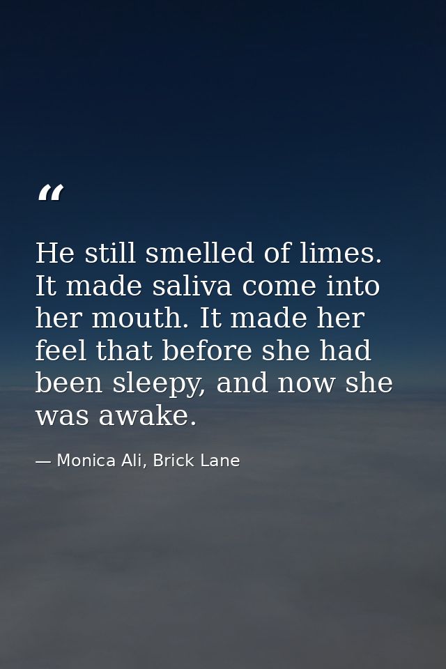 He still smelled of limes. It made saliva come into her mouth. It made her feel that before she had been sleepy, and now — Monica Ali, Brick Lane