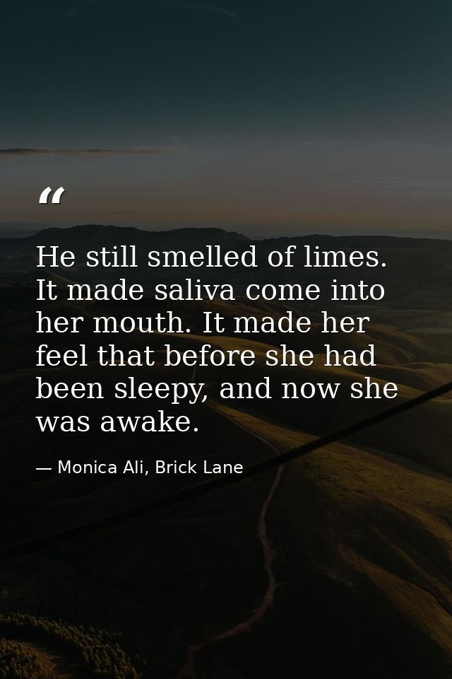 He still smelled of limes. It made saliva come into her mouth. It made her feel that before she had been sleepy, and now — Monica Ali, Brick Lane