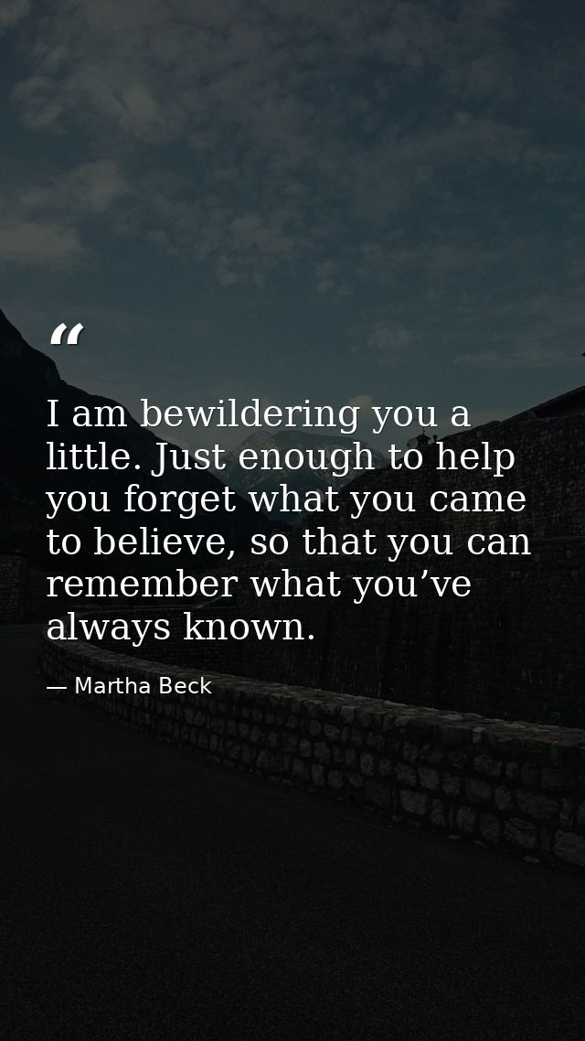 I am bewildering you a little. Just enough to help you forget what you came to believe, so that you can remember what yo — Martha Beck