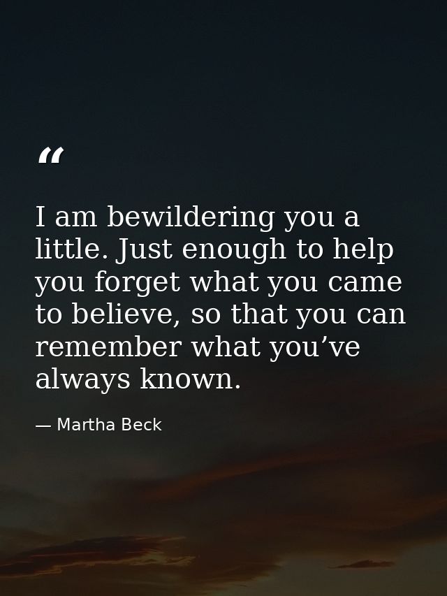 I am bewildering you a little. Just enough to help you forget what you came to believe, so that you can remember what yo — Martha Beck