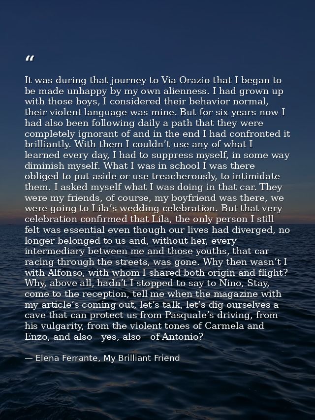 It was during that journey to Via Orazio that I began to be made unhappy by my own alienness. I had grown up with those  — Elena Ferrante, My Brilliant Friend