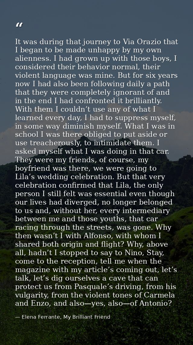 It was during that journey to Via Orazio that I began to be made unhappy by my own alienness. I had grown up with those  — Elena Ferrante, My Brilliant Friend