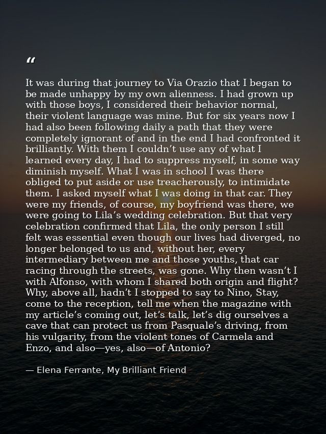 It was during that journey to Via Orazio that I began to be made unhappy by my own alienness. I had grown up with those  — Elena Ferrante, My Brilliant Friend