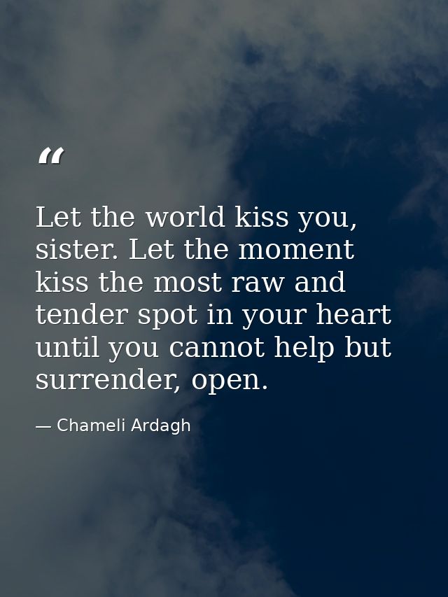 Let the world kiss you, sister. Let the moment kiss the most raw and tender spot in your heart until you cannot help but — Chameli Ardagh